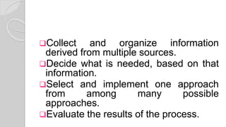 Collect and organize information
derived from multiple sources.
Decide what is needed, based on that
information.
Select and implement one approach
from among many possible
approaches.
Evaluate the results of the process.
 