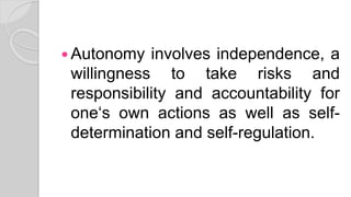  Autonomy involves independence, a
willingness to take risks and
responsibility and accountability for
one‘s own actions as well as self-
determination and self-regulation.
 