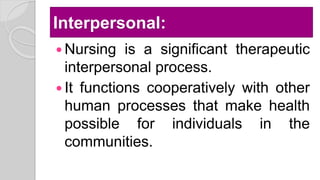 Interpersonal:
 Nursing is a significant therapeutic
interpersonal process.
 It functions cooperatively with other
human processes that make health
possible for individuals in the
communities.
 
