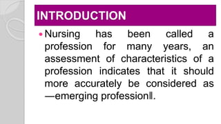 INTRODUCTION
 Nursing has been called a
profession for many years, an
assessment of characteristics of a
profession indicates that it should
more accurately be considered as
―emerging profession‖.
 