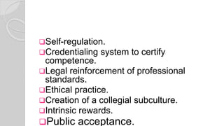 Self-regulation.
Credentialing system to certify
competence.
Legal reinforcement of professional
standards.
Ethical practice.
Creation of a collegial subculture.
Intrinsic rewards.
Public acceptance.
 
