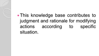  This knowledge base contributes to
judgment and rationale for modifying
actions according to specific
situation.
 