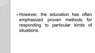  However, the education has often
emphasized proven methods for
responding to particular kinds of
situations.
 