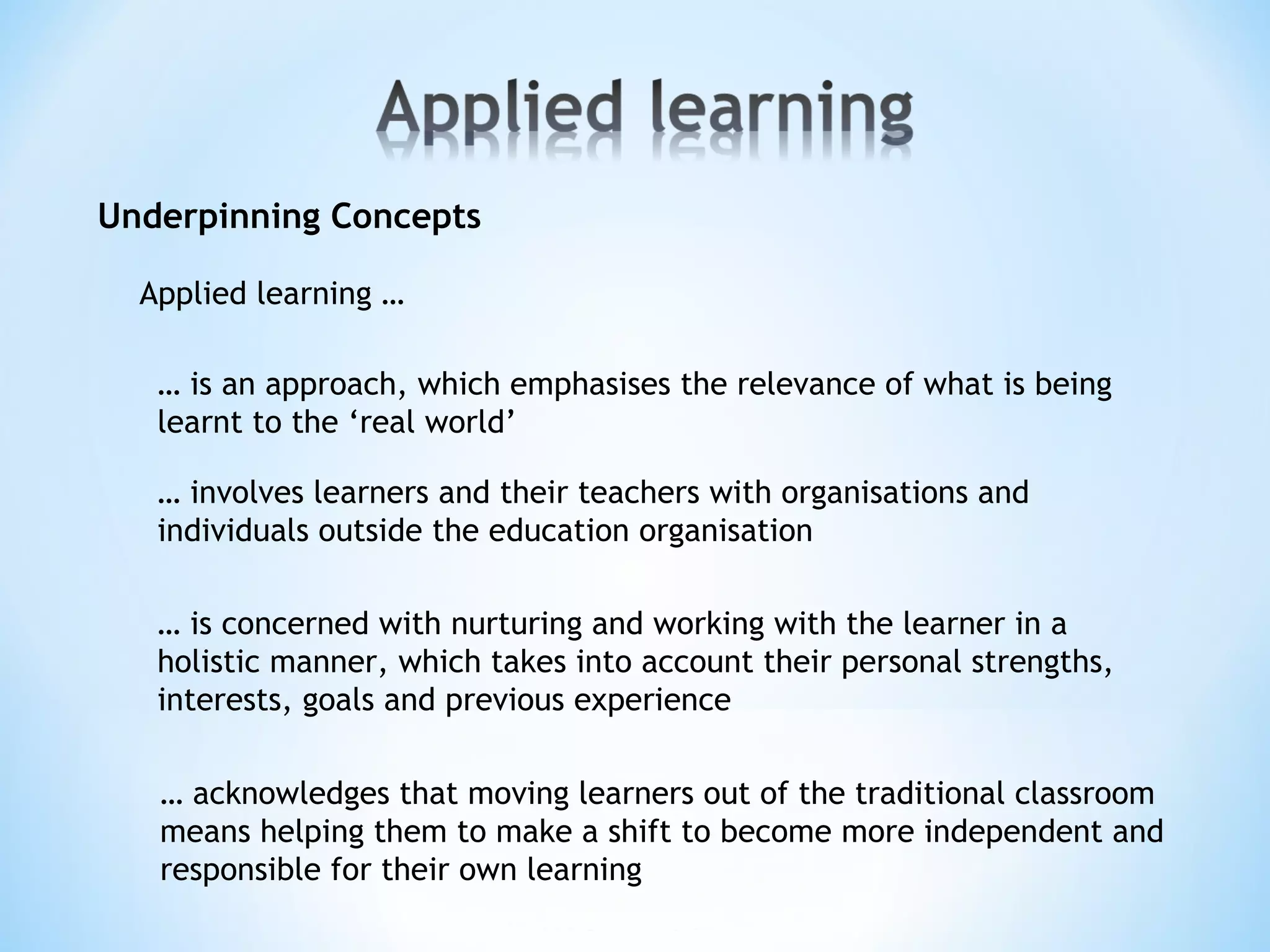 Underpinning Concepts
… is an approach, which emphasises the relevance of what is being
learnt to the ‘real world’
… involves learners and their teachers with organisations and
individuals outside the education organisation
Applied learning …
… is concerned with nurturing and working with the learner in a
holistic manner, which takes into account their personal strengths,
interests, goals and previous experience
… acknowledges that moving learners out of the traditional classroom
means helping them to make a shift to become more independent and
responsible for their own learning