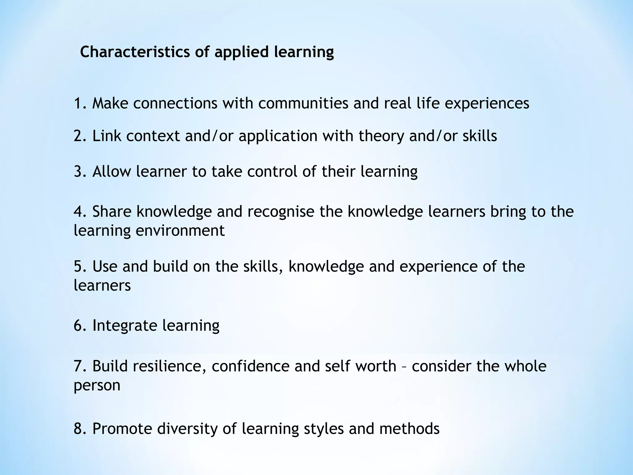 1. Make connections with communities and real life experiences
2. Link context and/or application with theory and/or skills
3. Allow learner to take control of their learning
4. Share knowledge and recognise the knowledge learners bring to the
learning environment
5. Use and build on the skills, knowledge and experience of the
learners
6. Integrate learning
7. Build resilience, confidence and self worth – consider the whole
person
8. Promote diversity of learning styles and methods
Characteristics of applied learning