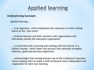 Underpinning Concepts
… is an approach, which emphasises the relevance of what is being
learnt to the ‘real world’
… involves learners and their teachers with organisations and
individuals outside the education organisation
Applied learning …
… is concerned with nurturing and working with the learner in a
holistic manner, which takes into account their personal strengths,
interests, goals and previous experience
… acknowledges that moving learners out of the traditional classroom
means helping them to make a shift to become more independent and
responsible for their own learning
 
