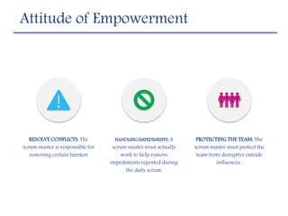 Attitude of Empowerment
RESOLVE CONFLICTS: The
scrum master is responsible for
removing certain barriers
HANDLING IMPEDIMENTS: A
scrum master must actually
work to help remove
impediments reported during
the daily scrum.
PROTECTING THE TEAM: The
scrum master must protect the
team from disruptive outside
influences.
 
