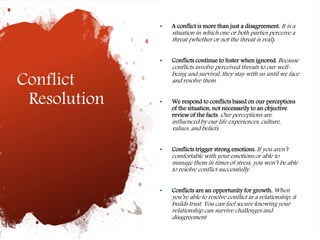 Conflict
Resolution
• A conflict is more than just a disagreement. It is a
situation in which one or both parties perceive a
threat (whether or not the threat is real).
• Conflicts continue to fester when ignored. Because
conflicts involve perceived threats to our well-
being and survival, they stay with us until we face
and resolve them.
• We respond to conflicts based on our perceptions
of the situation, not necessarily to an objective
review of the facts. Our perceptions are
influenced by our life experiences, culture,
values, and beliefs.
• Conflicts trigger strong emotions. If you aren’t
comfortable with your emotions or able to
manage them in times of stress, you won’t be able
to resolve conflict successfully.
• Conflicts are an opportunity for growth. When
you’re able to resolve conflict in a relationship, it
builds trust. You can feel secure knowing your
relationship can survive challenges and
disagreement
 