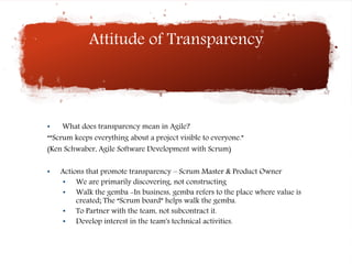 Attitude of Transparency
• What does transparency mean in Agile?
““Scrum keeps everything about a project visible to everyone.”
(Ken Schwaber, Agile Software Development with Scrum)
• Actions that promote transparency – Scrum Master & Product Owner
• We are primarily discovering, not constructing
• Walk the gemba -In business, gemba refers to the place where value is
created; The “Scrum board” helps walk the gemba.
• To Partner with the team, not subcontract it.
• Develop interest in the team's technical activities.
 
