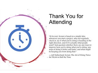 Thank You for
Attending
“At its root, Scrum is based on a simple idea:
whenever you start a project, why not regularly
check in, see if what you’re doing is heading in the
right direction, and if it’s actually what people
want? And question whether there are any ways to
improve how you’re doing what you’re doing, any
ways of doing it better and faster, and what might
be keeping you from doing that.”
― Jeff Sutherland, Scrum: The Art of Doing Twice
the Work in Half the Time
 