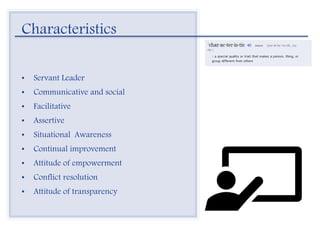 Characteristics
• Servant Leader
• Communicative and social
• Facilitative
• Assertive
• Situational Awareness
• Continual improvement
• Attitude of empowerment
• Conflict resolution
• Attitude of transparency
 
