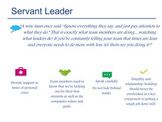 Servant Leader
“A wise man once said: “Ignore everything they say, and just pay attention to
what they do.” That is exactly what team members are doing…watching
what leaders do! If you’re constantly telling your team that times are lean
and everyone needs to do more with less, let them see you doing it!”
Speak candidly
Do not hide behind
masks
Provide support in
times of personal
crisis
Team members need to
know that we’re looking
out for their best
interests as well as the
companies values and
goals.
Empathy and
relationship-building
should never be
overlooked as a key
component to getting a
tough job done well.
 