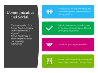 Communicative
and Social
If you wanted to be a
Scrum Master because
of the "Master" in it,
step out.
Scrum Mastering is
about empowerment,
not imposing
submission
Communicate not only to the team, but
also to management and other areas of
the organization
Effective in removing obstacles caused
by the competing priorities of different
parts of the organization
Must have great negotiation skills
Do not focus overly on the tracking and
control aspects of project management
 