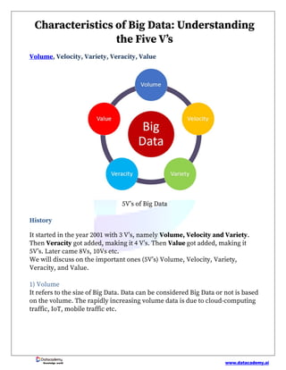 www.datacademy.ai
Knowledge world
Characteristics of Big Data: Understanding
the Five V’s
Volume, Velocity, Variety, Veracity, Value
5V’s of Big Data
History
It started in the year 2001 with 3 V’s, namely Volume, Velocity and Variety.
Then Veracity got added, making it 4 V’s. Then Value got added, making it
5V’s. Later came 8Vs, 10Vs etc.
We will discuss on the important ones (5V’s) Volume, Velocity, Variety,
Veracity, and Value.
1) Volume
It refers to the size of Big Data. Data can be considered Big Data or not is based
on the volume. The rapidly increasing volume data is due to cloud-computing
traffic, IoT, mobile traffic etc.
 