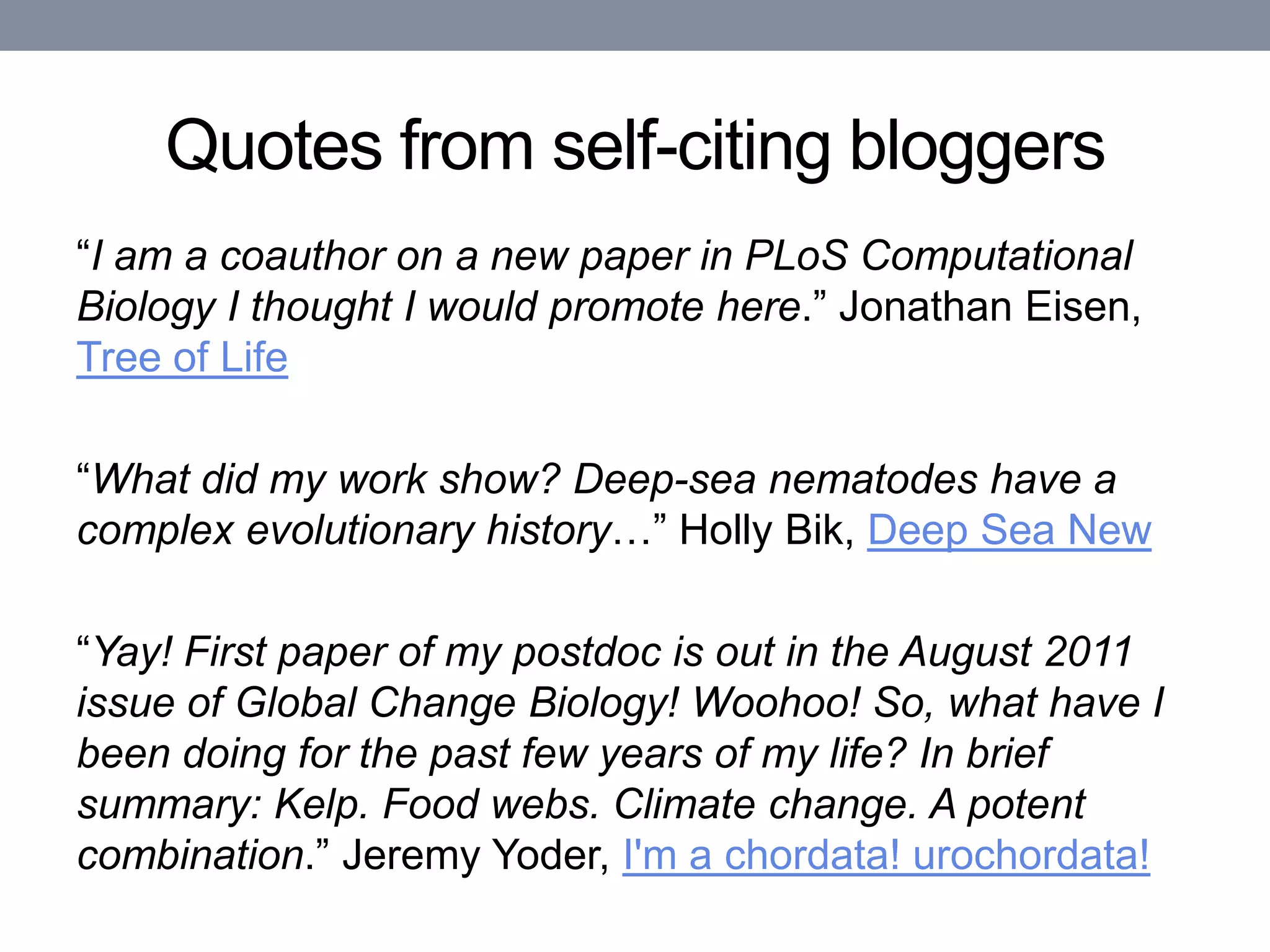 Quotes from self-citing bloggers
“I am a coauthor on a new paper in PLoS Computational
Biology I thought I would promote here.” Jonathan Eisen,
Tree of Life

“What did my work show? Deep-sea nematodes have a
complex evolutionary history…” Holly Bik, Deep Sea New

“Yay! First paper of my postdoc is out in the August 2011
issue of Global Change Biology! Woohoo! So, what have I
been doing for the past few years of my life? In brief
summary: Kelp. Food webs. Climate change. A potent
combination.” Jeremy Yoder, I'm a chordata! urochordata!
 