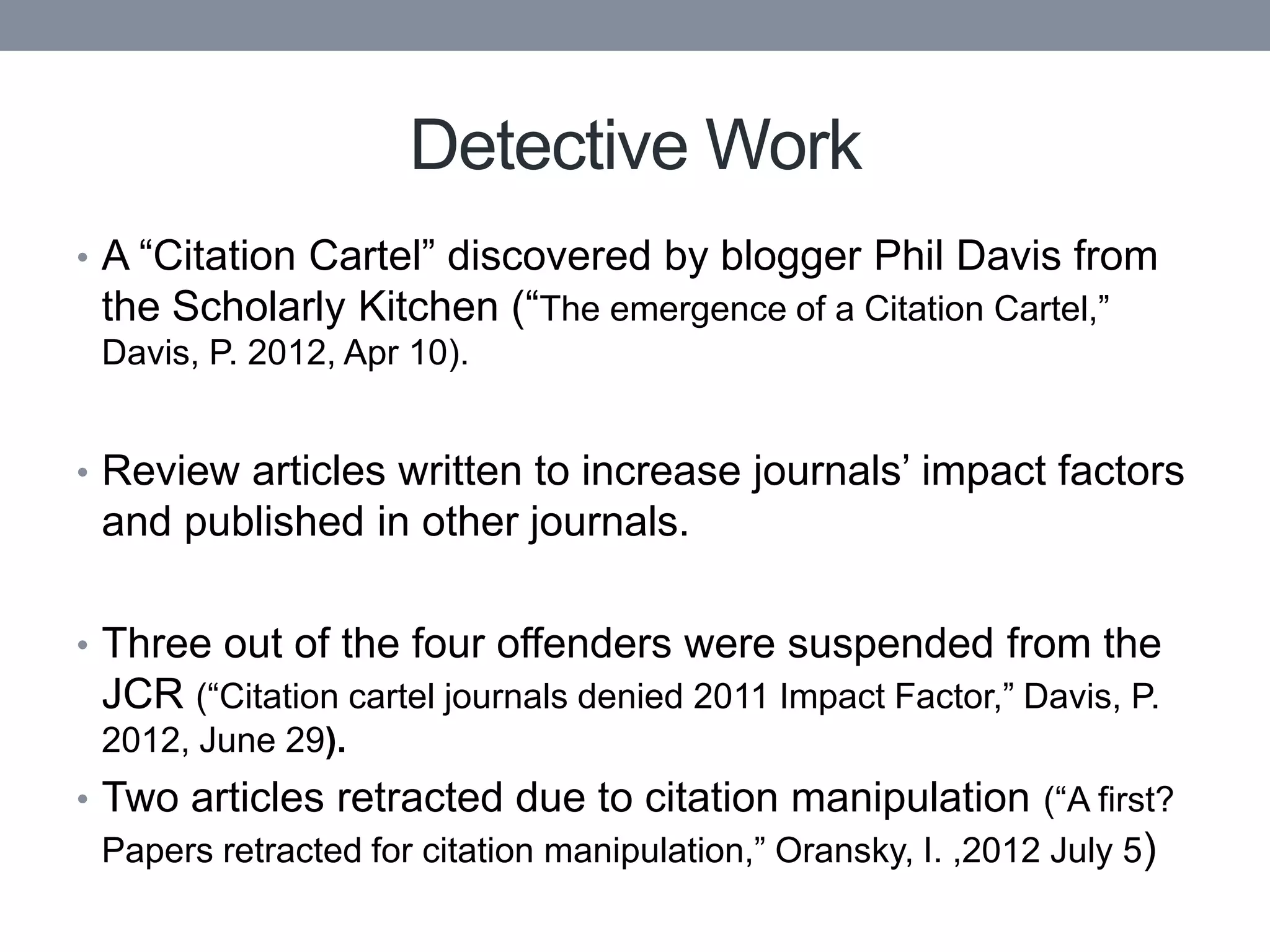 Detective Work
• A “Citation Cartel” discovered by blogger Phil Davis from
  the Scholarly Kitchen (“The emergence of a Citation Cartel,”
  Davis, P. 2012, Apr 10).


• Review articles written to increase journals’ impact factors
 and published in other journals.

• Three out of the four offenders were suspended from the
  JCR (“Citation cartel journals denied 2011 Impact Factor,” Davis, P.
  2012, June 29).
• Two articles retracted due to citation manipulation (“A first?
  Papers retracted for citation manipulation,” Oransky, I. ,2012 July 5)
 