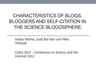 CHARACTERISTICS OF BLOGS,
BLOGGERS AND SELF-CITATION IN
  THE SCIENCE BLOGOSPHERE

  Hadas Shema, Judit Bar-Ilan and Mike
  Thelwall

  CoScI 2012 : Conference on Science and the
  Internet 2012
 