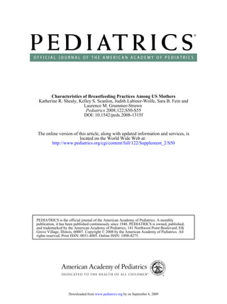 Characteristics of Breastfeeding Practices Among US Mothers
 Katherine R. Shealy, Kelley S. Scanlon, Judith Labiner-Wolfe, Sara B. Fein and
                        Laurence M. Grummer-Strawn
                         Pediatrics 2008;122;S50-S55
                        DOI: 10.1542/peds.2008-1315f



The online version of this article, along with updated information and services, is
                       located on the World Wide Web at:
       http://www.pediatrics.org/cgi/content/full/122/Supplement_2/S50




PEDIATRICS is the official journal of the American Academy of Pediatrics. A monthly
publication, it has been published continuously since 1948. PEDIATRICS is owned, published,
and trademarked by the American Academy of Pediatrics, 141 Northwest Point Boulevard, Elk
Grove Village, Illinois, 60007. Copyright © 2008 by the American Academy of Pediatrics. All
rights reserved. Print ISSN: 0031-4005. Online ISSN: 1098-4275.




                   Downloaded from www.pediatrics.org by on September 6, 2009
 