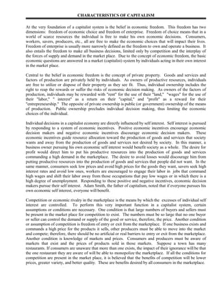 CHARACTERISTICS OF CAPITALISM

At the very foundation of a capitalist system is the belief in economic freedom. This freedom has two
dimensions: freedom of economic choice and freedom of enterprise. Freedom of choice means that in a
world of scarce resources the individual is free to make his own economic decisions. Consumers,
workers, savers, producers, etc., all are free to make the economic choices that will impact their lives.
Freedom of enterprise is usually more narrowly defined as the freedom to own and operate a business. It
also entails the freedom to make all business decisions, limited only by competition and the interplay of
the forces of supply and demand in the market place. Due to the concept of economic freedom, the basic
economic questions are answered in a market (capitalist) system by individuals acting in their own interest
in the market place.

Central to the belief in economic freedom is the concept of private property. Goods and services and
factors of production are privately held by individuals. As owners of productive resources, individuals
are free to utilize or dispose of their property as they see fit. Thus, individual ownership includes the
right to reap the rewards or suffer the risks of economic decision making. As owners of the factors of
production, individuals may be rewarded with "rent" for the use of their "land," "wages" for the use of
their "labor,'' " interest" as a return on their "capital," and "profit" as a reward for their
"entrepreneurship." The opposite of private ownership is public (or government) ownership of the means
of production. Public ownership precludes individual decision making, thus limiting the economic
choices of the individual.

Individual decisions in a capitalist economy are directly influenced by self interest. Self interest is pursued
by responding to a system of economic incentives. Positive economic incentives encourage economic
decision makers and negative economic incentives discourage economic decision makers. These
economic incentives guide resource allocation toward the production of goods and services that society
wants and away from the production of goods and services not desired by society. In this manner, a
business owner pursuing his own economic self interest would benefit society as a whole. The desire for
profit would direct him to put his productive resources into the production of goods and services
commanding a high demand in the marketplace. The desire to avoid losses would discourage him from
putting productive resources into the production of goods and services that people did not want. In the
same manner, consumers seek low prices and avoid high prices for the goods they want, savers seek high
interest rates and avoid low ones, workers are encouraged to engage their labor in jobs that command
high wages and shift their labor away from those occupations that pay low wages or in which there is a
high degree of unemployment. Responding to these positive and negative incentives, economic decision
makers pursue their self interest. Adam Smith, the father of capitalism, noted that if everyone pursues his
own economic self interest, everyone will benefit.

Competition or economic rivalry in the marketplace is the means by which the excesses of individual self
interest are controlled. To perform this very important function in a capitalist system, certain
assumptions or conditions are necessary. One condition is that large numbers of buyers and sellers must
be present in the market place for competition to exist. The numbers must be so large that no one buyer
or seller can control the demand or supply of the good or service, therefore, the price. Another condition
or assumption of competition is freedom of entry or exit from the marketplace. If one business exists and
commands a high price for the products it sells, other producers must be able to move into the market
and compete; therefore, there should be no artificial or real barriers to entry or exit from the marketplace.
Another condition is knowledge of markets and prices. Consumers and producers must be aware of
markets that exist and the prices of products sold in those markets. Suppose a town has many
restaurants. If consumers are unaware that more than one exists, the impact of their ignorance will be that
the one restaurant they are aware of will be able to monopolize the marketplace. If all the conditions for
competition are present in the market place, it is believed that the benefits of competition will be lower
prices, greater variety, and better quality. These are benefits desired by all consumers in the marketplace.
 