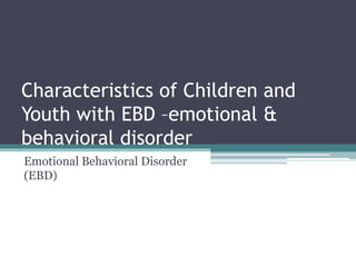 Characteristics of Children and
Youth with EBD –emotional &
behavioral disorder
Emotional Behavioral Disorder
(EBD)
 