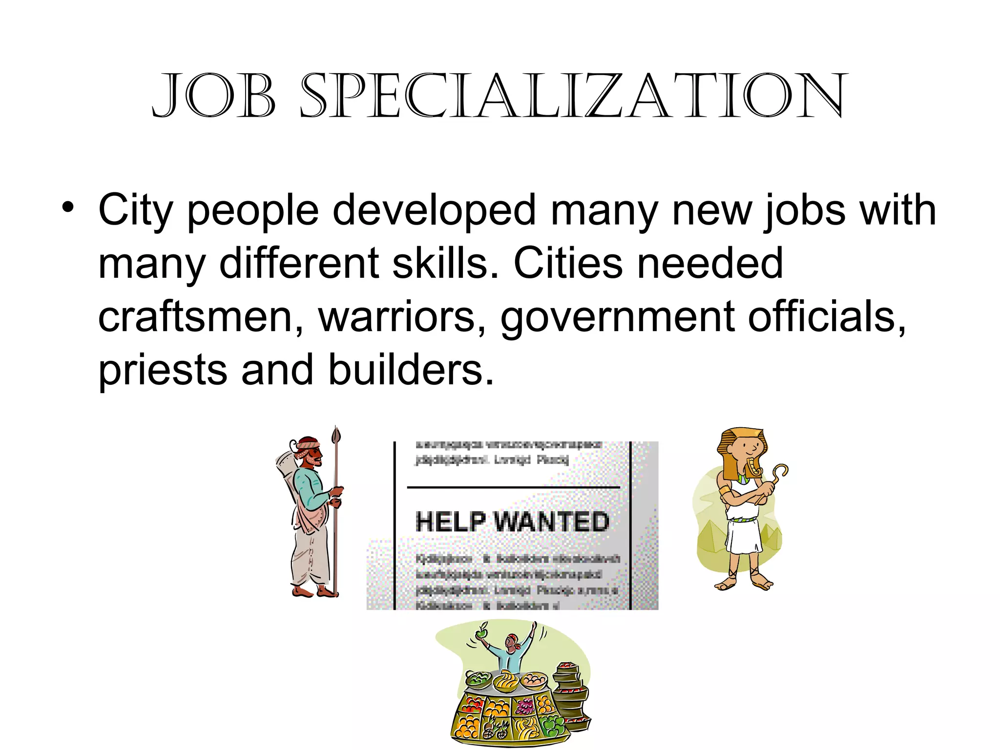 Job Specialization 
• City people developed many new jobs with 
many different skills. Cities needed 
craftsmen, warriors, government officials, 
priests and builders. 
 