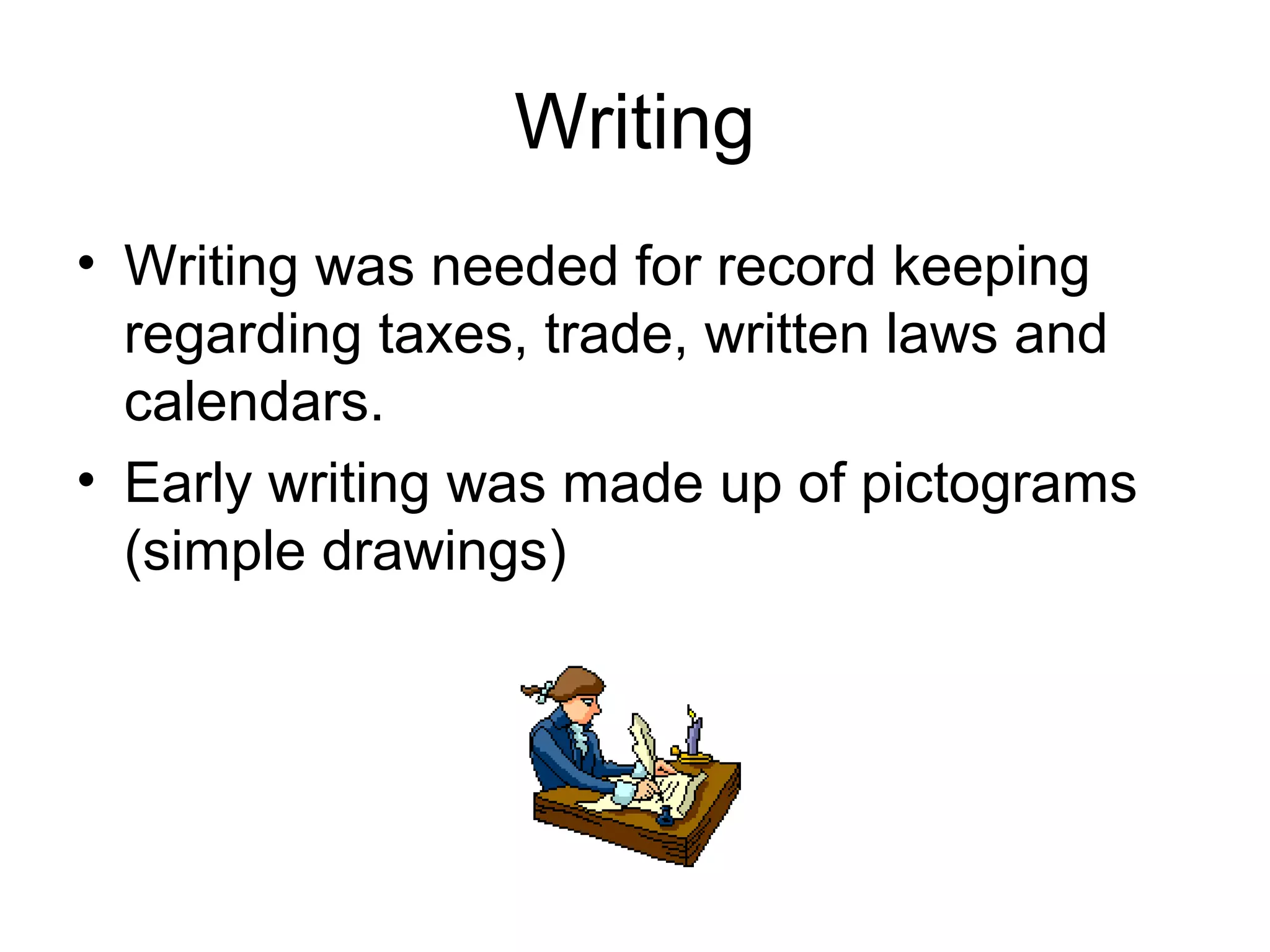 Writing 
• Writing was needed for record keeping 
regarding taxes, trade, written laws and 
calendars. 
• Early writing was made up of pictograms 
(simple drawings) 
 
