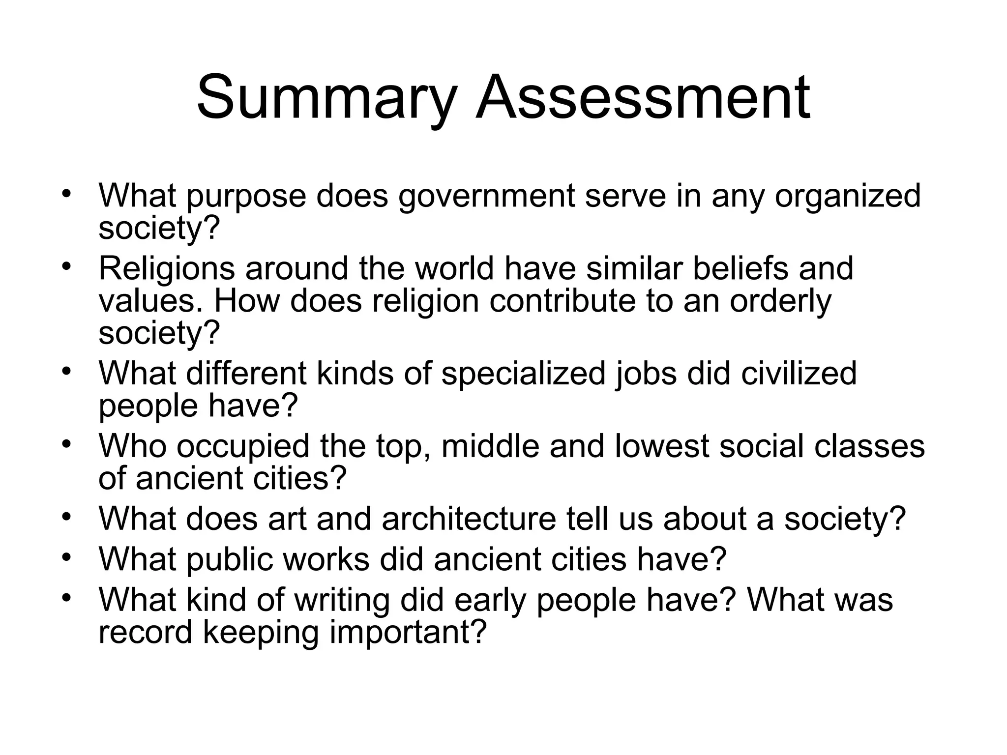 Summary Assessment 
• What purpose does government serve in any organized 
society? 
• Religions around the world have similar beliefs and 
values. How does religion contribute to an orderly 
society? 
• What different kinds of specialized jobs did civilized 
people have? 
• Who occupied the top, middle and lowest social classes 
of ancient cities? 
• What does art and architecture tell us about a society? 
• What public works did ancient cities have? 
• What kind of writing did early people have? What was 
record keeping important? 
 
