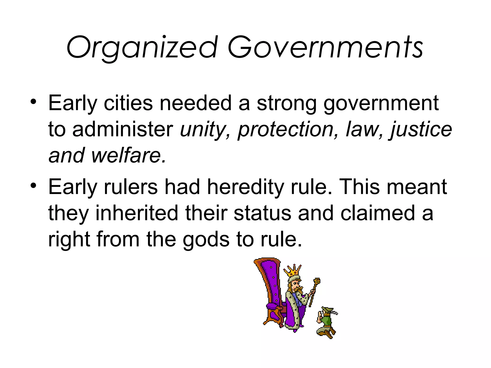 Organized Governments 
• Early cities needed a strong government 
to administer unity, protection, law, justice 
and welfare. 
• Early rulers had heredity rule. This meant 
they inherited their status and claimed a 
right from the gods to rule. 
 