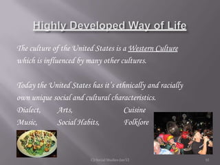 The culture of the United States is a Western Culture
which is influenced by many other cultures.

Today the United States has it’s ethnically and racially
own unique social and cultural characteristics.
Dialect,    Arts,                  Cuisine
Music,      Social Habits,         Folklore



                         CJ-Social Studies-Jan'12          10
 