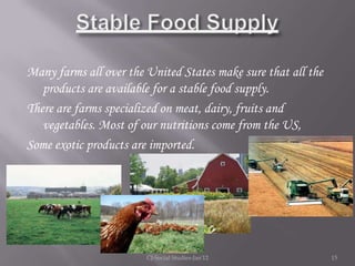 Many farms all over the United States make sure that all the
   products are available for a stable food supply.
There are farms specialized on meat, dairy, fruits and
   vegetables. Most of our nutritions come from the US,
Some exotic products are imported.




                        CJ-Social Studies-Jan'12               15
 