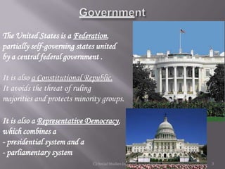 The United States is a Federation,
partially self-governing states united
by a central federal government .

It is also a Constitutional Republic.
It avoids the threat of ruling
majorities and protects minority groups.

It is also a Representative Democracy,
which combines a
- presidential system and a
- parliamentary system
                              CJ-Social Studies-Jan'12   3
 
