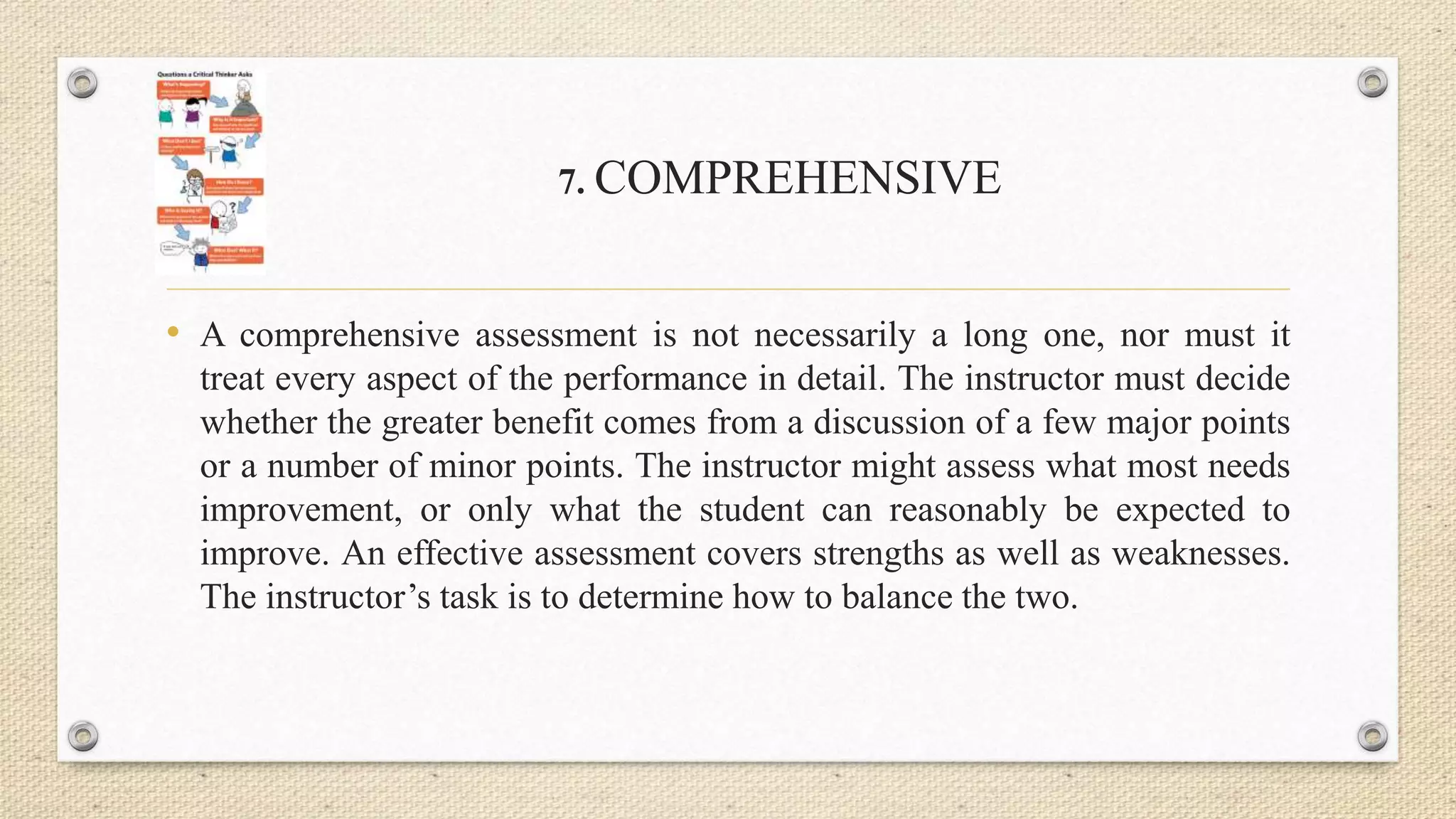 7. COMPREHENSIVE
• A comprehensive assessment is not necessarily a long one, nor must it
treat every aspect of the performance in detail. The instructor must decide
whether the greater benefit comes from a discussion of a few major points
or a number of minor points. The instructor might assess what most needs
improvement, or only what the student can reasonably be expected to
improve. An effective assessment covers strengths as well as weaknesses.
The instructor’s task is to determine how to balance the two.
 