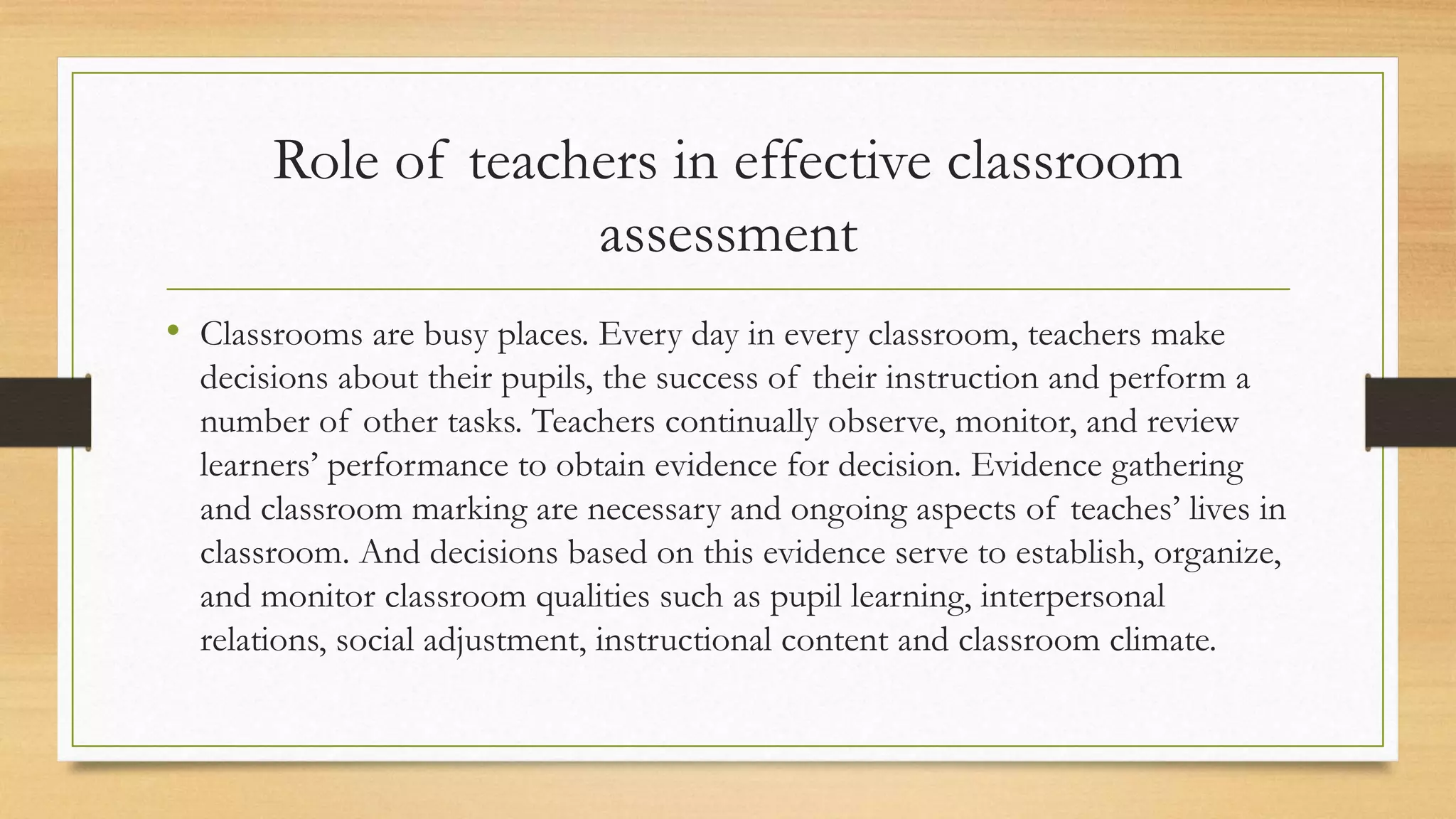 Role of teachers in effective classroom
assessment
• Classrooms are busy places. Every day in every classroom, teachers make
decisions about their pupils, the success of their instruction and perform a
number of other tasks. Teachers continually observe, monitor, and review
learners’ performance to obtain evidence for decision. Evidence gathering
and classroom marking are necessary and ongoing aspects of teaches’ lives in
classroom. And decisions based on this evidence serve to establish, organize,
and monitor classroom qualities such as pupil learning, interpersonal
relations, social adjustment, instructional content and classroom climate.
 