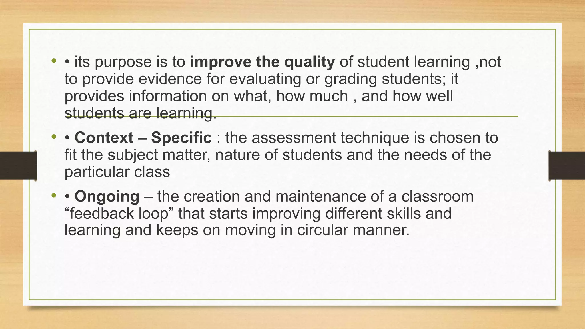 • • its purpose is to improve the quality of student learning ,not
to provide evidence for evaluating or grading students; it
provides information on what, how much , and how well
students are learning.
• • Context – Specific : the assessment technique is chosen to
fit the subject matter, nature of students and the needs of the
particular class
• • Ongoing – the creation and maintenance of a classroom
“feedback loop” that starts improving different skills and
learning and keeps on moving in circular manner.
 