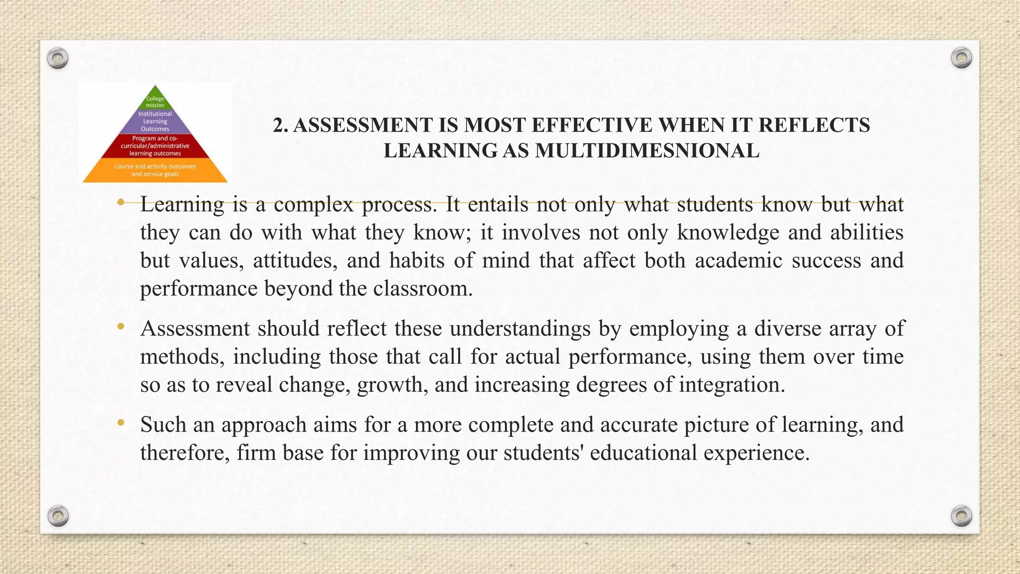 2. ASSESSMENT IS MOST EFFECTIVE WHEN IT REFLECTS
LEARNING AS MULTIDIMESNIONAL
• Learning is a complex process. It entails not only what students know but what
they can do with what they know; it involves not only knowledge and abilities
but values, attitudes, and habits of mind that affect both academic success and
performance beyond the classroom.
• Assessment should reflect these understandings by employing a diverse array of
methods, including those that call for actual performance, using them over time
so as to reveal change, growth, and increasing degrees of integration.
• Such an approach aims for a more complete and accurate picture of learning, and
therefore, firm base for improving our students' educational experience.
 