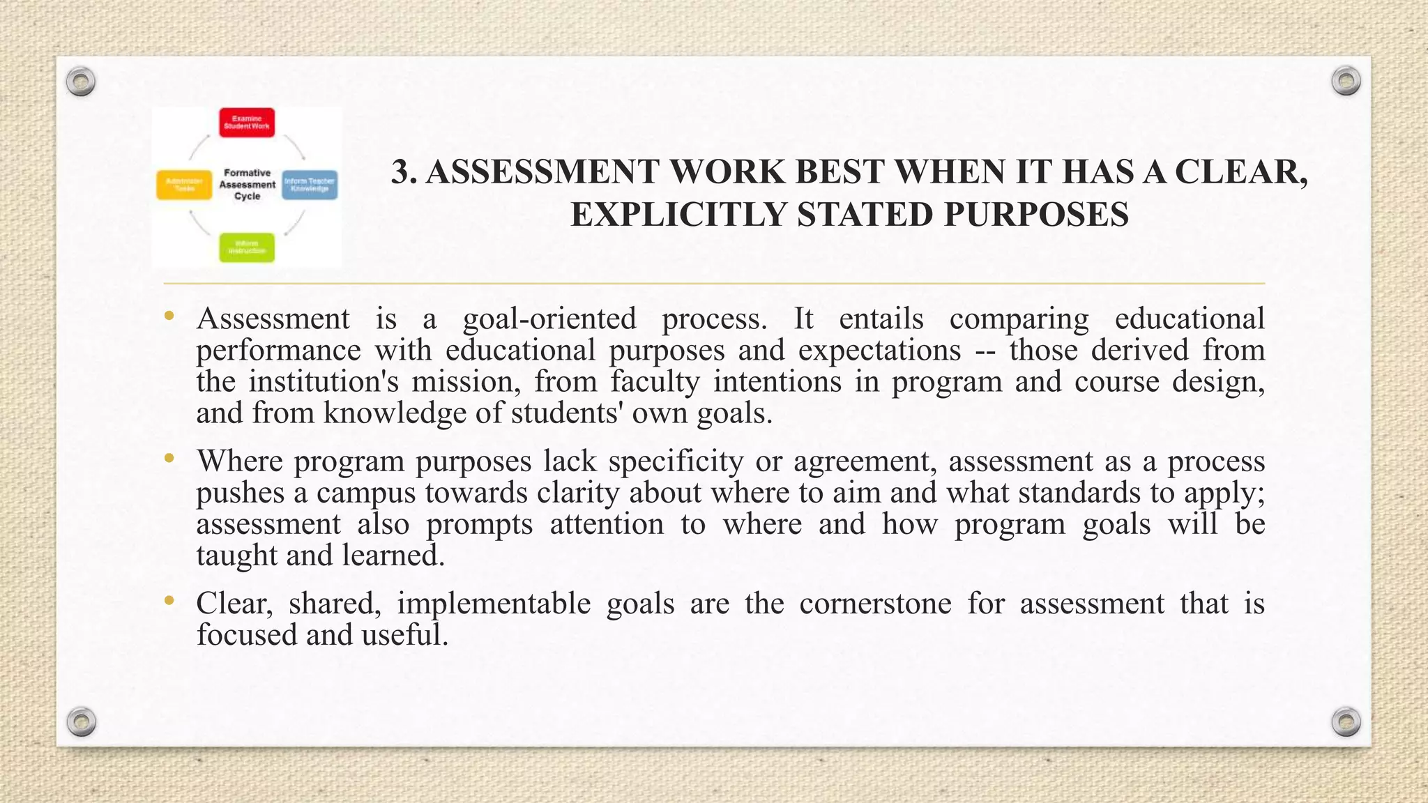 3. ASSESSMENT WORK BEST WHEN IT HAS A CLEAR,
EXPLICITLY STATED PURPOSES
• Assessment is a goal-oriented process. It entails comparing educational
performance with educational purposes and expectations -- those derived from
the institution's mission, from faculty intentions in program and course design,
and from knowledge of students' own goals.
• Where program purposes lack specificity or agreement, assessment as a process
pushes a campus towards clarity about where to aim and what standards to apply;
assessment also prompts attention to where and how program goals will be
taught and learned.
• Clear, shared, implementable goals are the cornerstone for assessment that is
focused and useful.
 
