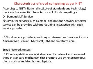 Characteristics of cloud computing as per NIST
According to NIST ( National institute of standards and technology)
there are five essential characteristics of cloud computing:-
On Demand Self Service
Computer services such as email, applications network or server
service can be provided without requiring interaction with each
service provider.
Cloud service providers providing on demand self services include
Amazon Web Service , Microsoft, IBM and salesforce.com.
Broad Network Access
 Cloud capabilities are available over the network and accessed
through standard mechanism that promote use by heterogeneous
clients such as mobile phones, laptops.
 
