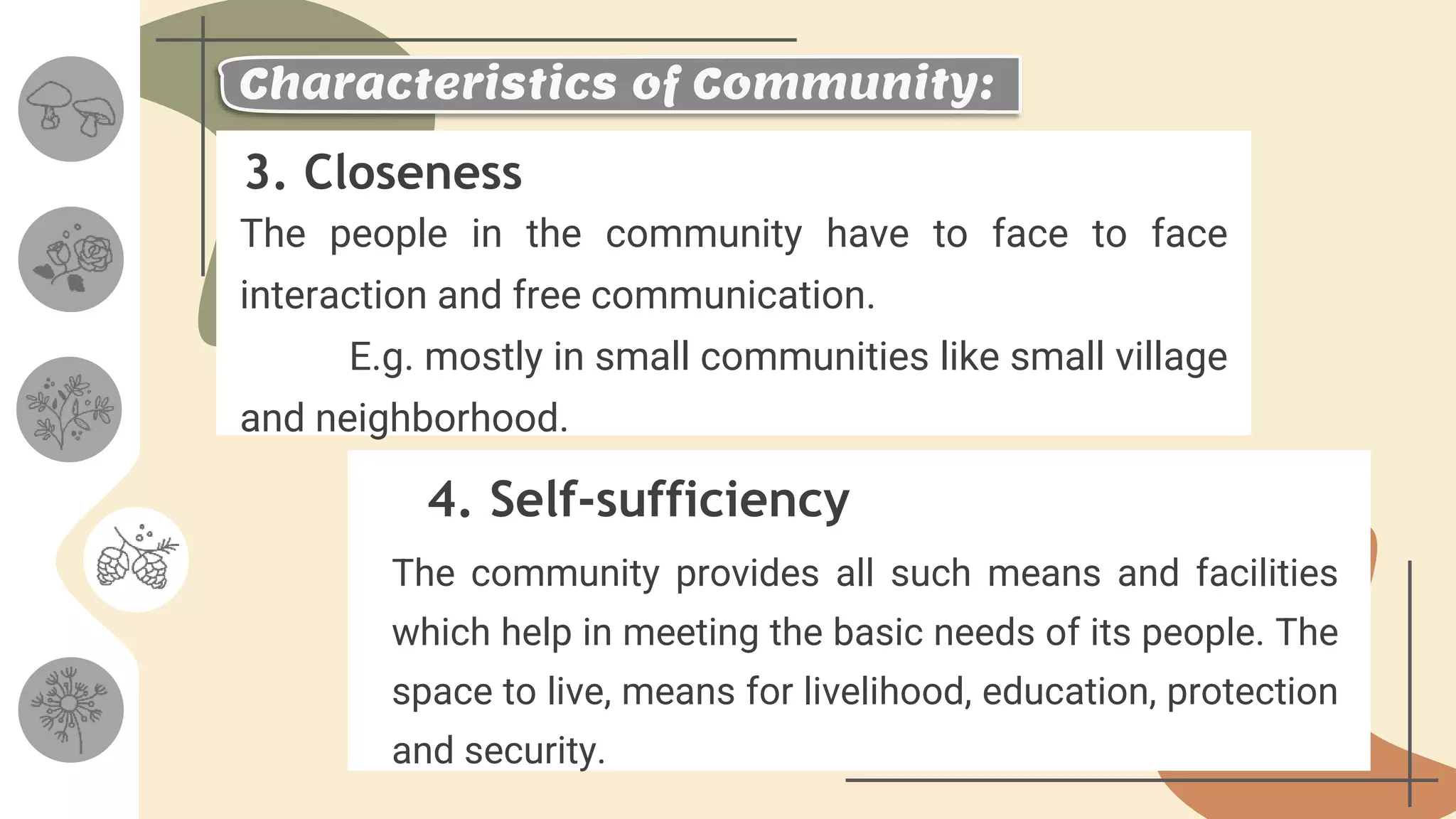 3. Closeness
4. Self-sufficiency
The people in the community have to face to face
interaction and free communication.
E.g. mostly in small communities like small village
and neighborhood.
The community provides all such means and facilities
which help in meeting the basic needs of its people. The
space to live, means for livelihood, education, protection
and security.
Characteristics of Community:
 