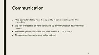 Communication
■ Most computers today have the capability of communicating with other
computers
■ We can connect two or more computers by a communication device such as
modem
■ These computers can share data, instructions, and information.
■ The connected computers are called network
12
