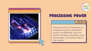 Processing Power: Computers are
designed to process information
quickly and efficiently. They can
perform complex calculations, data
manipulation, and various tasks at
high speeds.
PROCESSING POWER
 