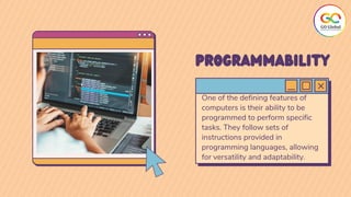 One of the defining features of
computers is their ability to be
programmed to perform specific
tasks. They follow sets of
instructions provided in
programming languages, allowing
for versatility and adaptability.
PROGRAMMABILITY
 