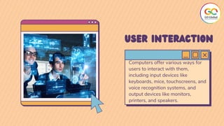 Computers offer various ways for
users to interact with them,
including input devices like
keyboards, mice, touchscreens, and
voice recognition systems, and
output devices like monitors,
printers, and speakers.
USER INTERACTION
 