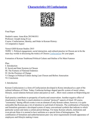 Characteristics Of Confucianism
Final Paper
Student's name: Anna Kim 2015461011
Professor: Joseph Jeong Il Lee
Course: Confucianism, Identity, and Order in Korean History:
A Comparative Aspect
Yonsei GSIS Korean Studies 2015
TOPIC 1: Political engagement, social interaction, and cultural practice in Choson are to be the
main key worlds in discussing the trait(s) of Choson Confucianism for your paper.
Formation of Korean Traditional Political Culture and Outline of Its Main Features
Plan:
I. Introduction
II. Social and State Systems in Choson
III. The Features of National Endemics
IV. On the Premises of Change
V. Changes in Political Culture during Late Choson and Before Annexation
VI. Conclusion
I. Introduction
Korean Confucianism is a form of Confucianism developed in Korea introduced as a part of the
cultural influence of China. Today, Confucian heritage shaped specific system of moral values,
lifestyle, social relations between senior and junior as well ... Show more content on Helpwriting.net
...
Such practice contributes to prosperity of inertia and conservatism. Another negative effect of
ritualization is that there is much attention to external "protocol" aspects of ritual. Of course,
"ceremonity" during official events is not an element of only Korean culture, however, it is quite
noticeable that Korean pay a lot of attention to such kind of elements. The combination of hierarchy
and formalism generates a developed system of many conventional symbols that indicate to which
particular system and status a certain person belongs. For many Korean schools, institutions and
even private firms it is normal to have uniforms as a special form of belongingness. The
combination of formalism and authoritarianism puts very strict requirements towards appearance of
employees and lifestyle making it more
 