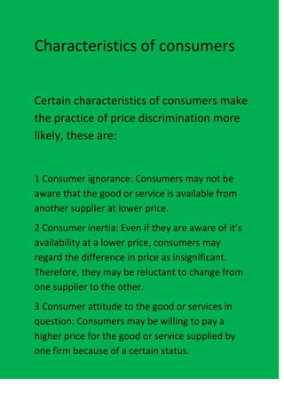 Characteristics of consumers


Certain characteristics of consumers make
the practice of price discrimination more
likely, these are:


1 Consumer ignorance: Consumers may not be
aware that the good or service is available from
another supplier at lower price.
2 Consumer inertia: Even if they are aware of it’s
availability at a lower price, consumers may
regard the difference in price as insignificant.
Therefore, they may be reluctant to change from
one supplier to the other.
3 Consumer attitude to the good or services in
question: Consumers may be willing to pay a
higher price for the good or service supplied by
one firm because of a certain status.
 