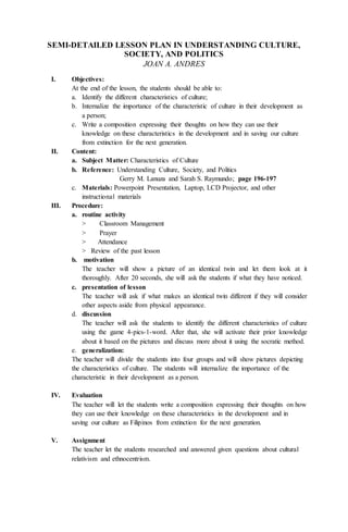 SEMI-DETAILED LESSON PLAN IN UNDERSTANDING CULTURE,
SOCIETY, AND POLITICS
JOAN A. ANDRES
I. Objectives:
At the end of the lesson, the students should be able to:
a. Identify the different characteristics of culture;
b. Internalize the importance of the characteristic of culture in their development as
a person;
c. Write a composition expressing their thoughts on how they can use their
knowledge on these characteristics in the development and in saving our culture
from extinction for the next generation.
II. Content:
a. Subject Matter: Characteristics of Culture
b. Reference: Understanding Culture, Society, and Politics
Gerry M. Lanuza and Sarah S. Raymundo; page 196-197
c. Materials: Powerpoint Presentation, Laptop, LCD Projector, and other
instructional materials
III. Procedure:
a. routine activity
> Classroom Management
> Prayer
> Attendance
> Review of the past lesson
b. motivation
The teacher will show a picture of an identical twin and let them look at it
thoroughly. After 20 seconds, she will ask the students if what they have noticed.
c. presentation of lesson
The teacher will ask if what makes an identical twin different if they will consider
other aspects aside from physical appearance.
d. discussion
The teacher will ask the students to identify the different characteristics of culture
using the game 4-pics-1-word. After that, she will activate their prior knowledge
about it based on the pictures and discuss more about it using the socratic method.
e. generalization:
The teacher will divide the students into four groups and will show pictures depicting
the characteristics of culture. The students will internalize the importance of the
characteristic in their development as a person.
IV. Evaluation
The teacher will let the students write a composition expressing their thoughts on how
they can use their knowledge on these characteristics in the development and in
saving our culture as Filipinos from extinction for the next generation.
V. Assignment
The teacher let the students researched and answered given questions about cultural
relativism and ethnocentrism.
 