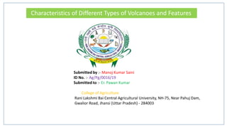 Characteristics of Different Types of Volcanoes and Features
Submitted by :- Manoj Kumar Saini
ID No. :- Ag/Pg/0016/19
Submitted to :- Er. Pawan Kumar
College of Agriculture
Rani Lakshmi Bai Central Agricultural University, NH-75, Near Pahuj Dam,
Gwalior Road, Jhansi (Uttar Pradesh) - 284003
 