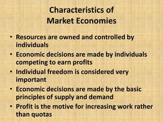 Characteristics of Market Economies Resources are owned and controlled by individuals Economic decisions are made by individuals competing to earn profits Individual freedom is considered very important Economic decisions are made by the basic principles of supply and demand Profit is the motive for increasing work rather than quotas 