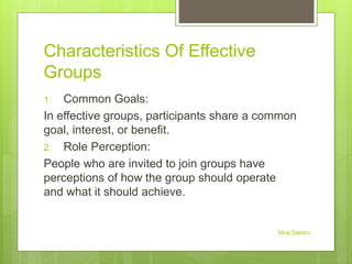 Characteristics Of Effective
Groups
1. Common Goals:
In effective groups, participants share a common
goal, interest, or benefit.
2. Role Perception:
People who are invited to join groups have
perceptions of how the group should operate
and what it should achieve.
Niraj Dasani
 