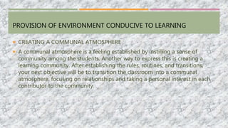 PROVISION OF ENVIRONMENT CONDUCIVE TO LEARNING
 CREATING A COMMUNAL ATMOSPHERE
 A communal atmosphere is a feeling established by instilling a sense of
community among the students. Another way to express this is creating a
learning community. After establishing the rules, routines, and transitions,
your next objective will be to transition the classroom into a communal
atmosphere, focusing on relationships and taking a personal interest in each
contributor to the community.
 