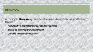 DEFINITION
According to Harry Wong, there are three main characteristics of an effective
teacher:
 Has positive expectations for student success
 Excels at classroom management
 Designs lessons for mastery
 